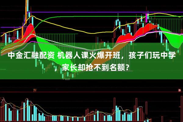 中金汇融配资 机器人课火爆开班，孩子们玩中学，家长却抢不到名额？