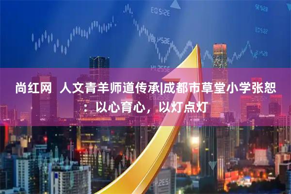 尚红网  人文青羊师道传承|成都市草堂小学张恕：以心育心，以灯点灯
