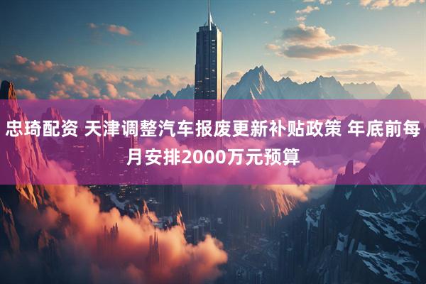 忠琦配资 天津调整汽车报废更新补贴政策 年底前每月安排2000万元预算