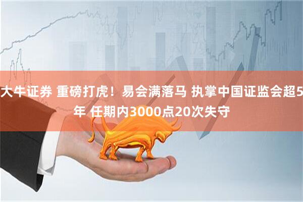 大牛证券 重磅打虎！易会满落马 执掌中国证监会超5年 任期内3000点20次失守