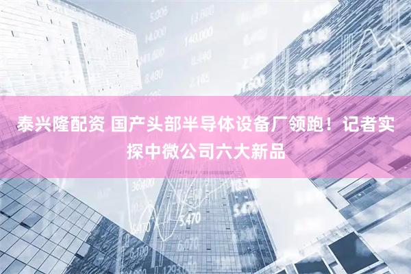 泰兴隆配资 国产头部半导体设备厂领跑！记者实探中微公司六大新品