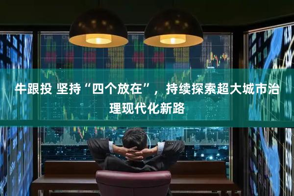 牛跟投 坚持“四个放在”，持续探索超大城市治理现代化新路