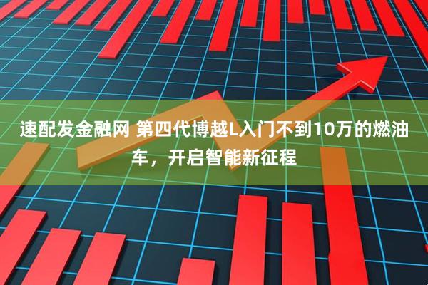 速配发金融网 第四代博越L入门不到10万的燃油车，开启智能新征程