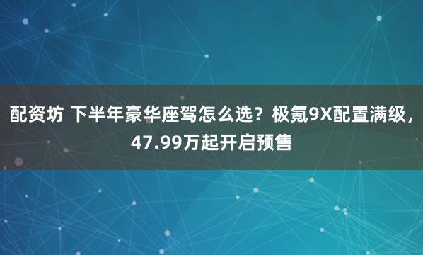 配资坊 下半年豪华座驾怎么选？极氪9X配置满级，47.99万起开启预售