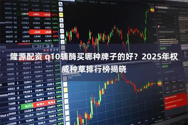 隆源配资 q10辅酶买哪种牌子的好？2025年权威种草排行榜揭晓
