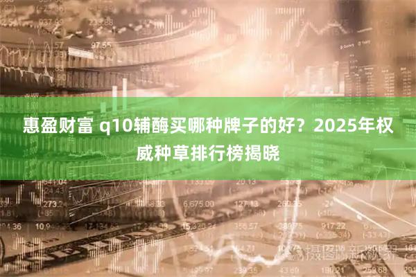 惠盈财富 q10辅酶买哪种牌子的好？2025年权威种草排行榜揭晓