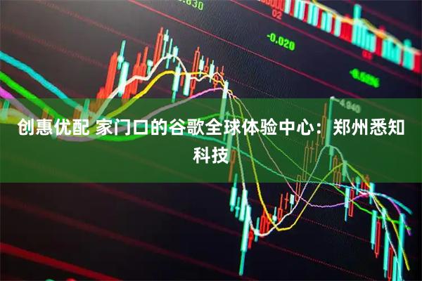 创惠优配 家门口的谷歌全球体验中心：郑州悉知科技