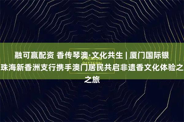 融可赢配资 香传琴澳·文化共生 | 厦门国际银行珠海新香洲支行携手澳门居民共启非遗香文化体验之旅