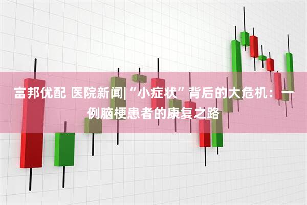 富邦优配 医院新闻|“小症状”背后的大危机：一例脑梗患者的康复之路