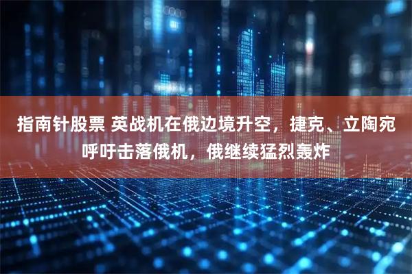 指南针股票 英战机在俄边境升空，捷克、立陶宛呼吁击落俄机，俄继续猛烈轰炸