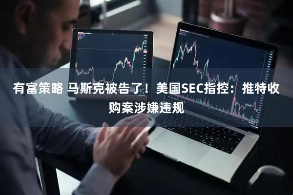 有富策略 马斯克被告了！美国SEC指控：推特收购案涉嫌违规
