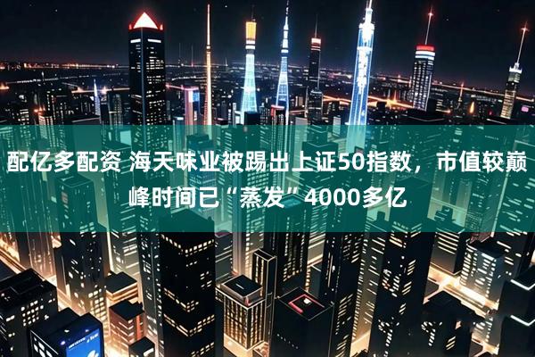 配亿多配资 海天味业被踢出上证50指数，市值较巅峰时间已“蒸发”4000多亿