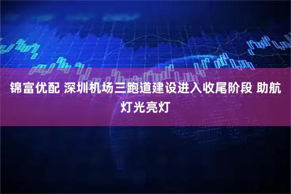 锦富优配 深圳机场三跑道建设进入收尾阶段 助航灯光亮灯
