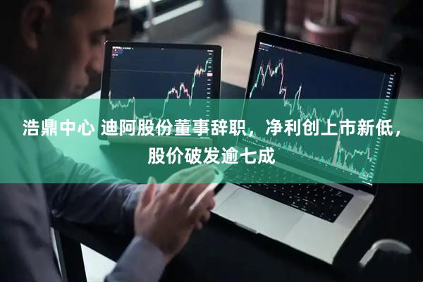 浩鼎中心 迪阿股份董事辞职，净利创上市新低，股价破发逾七成
