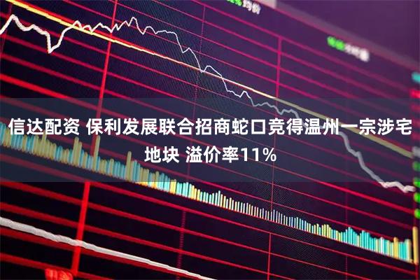 信达配资 保利发展联合招商蛇口竞得温州一宗涉宅地块 溢价率11%