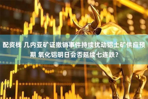 配资栈 几内亚矿证撤销事件持续扰动铝土矿供应预期 氧化铝明日会否延续七连跌？