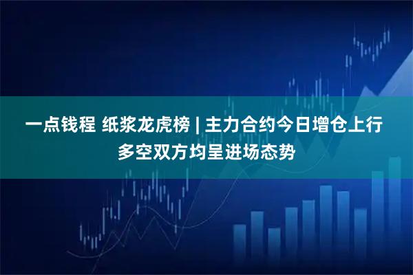一点钱程 纸浆龙虎榜 | 主力合约今日增仓上行 多空双方均呈进场态势