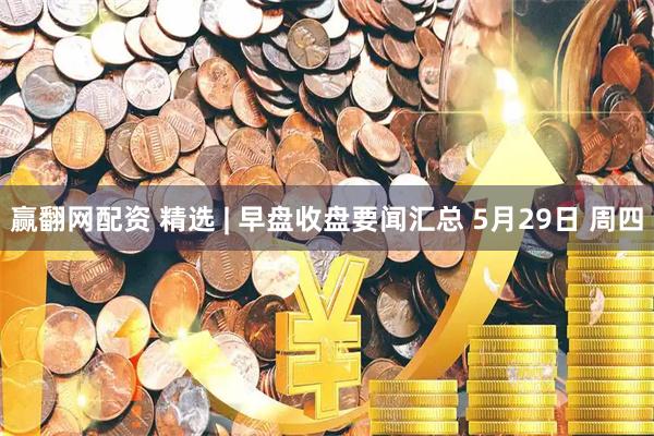 赢翻网配资 精选 | 早盘收盘要闻汇总 5月29日 周四