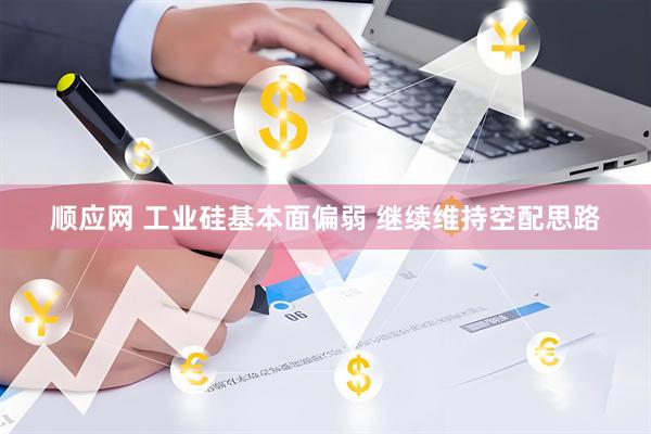 顺应网 工业硅基本面偏弱 继续维持空配思路