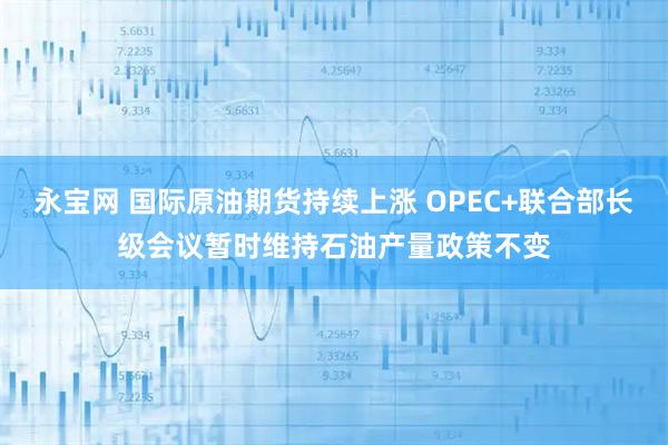永宝网 国际原油期货持续上涨 OPEC+联合部长级会议暂时维持石油产量政策不变