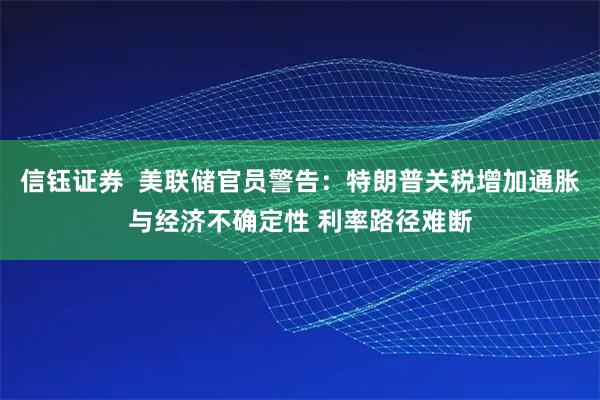 信钰证券  美联储官员警告：特朗普关税增加通胀与经济不确定性 利率路径难断