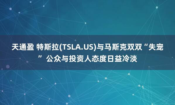 天通盈 特斯拉(TSLA.US)与马斯克双双“失宠” 公众与投资人态度日益冷淡