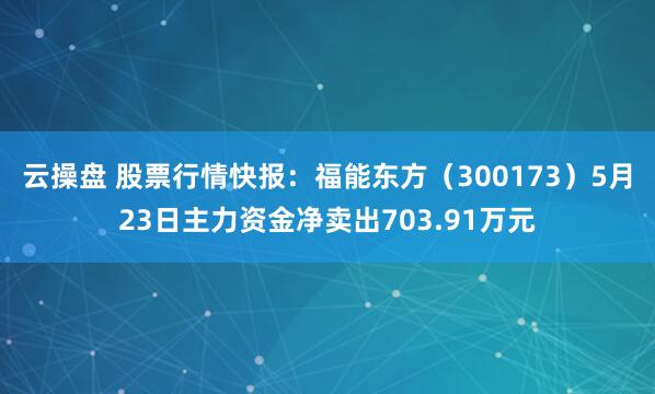 云操盘 股票行情快报：福能东方（300173）5月23日主力资金净卖出703.91万元