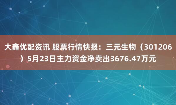 大鑫优配资讯 股票行情快报：三元生物（301206）5月23日主力资金净卖出3676.47万元