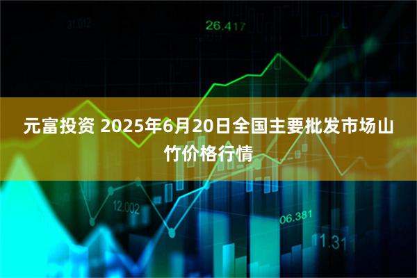 元富投资 2025年6月20日全国主要批发市场山竹价格行情
