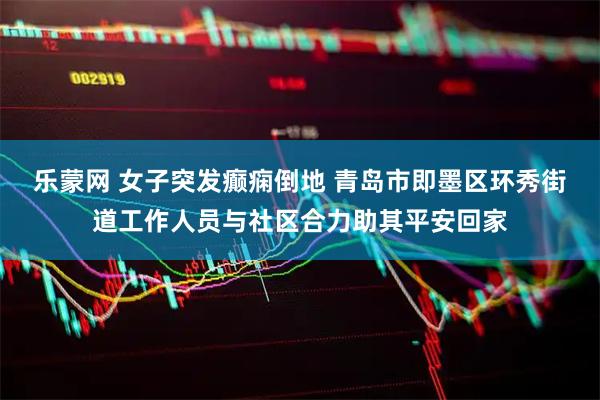乐蒙网 女子突发癫痫倒地 青岛市即墨区环秀街道工作人员与社区合力助其平安回家