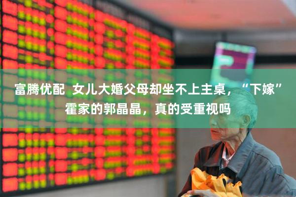 富腾优配  女儿大婚父母却坐不上主桌，“下嫁”霍家的郭晶晶，真的受重视吗