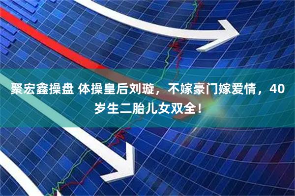 聚宏鑫操盘 体操皇后刘璇，不嫁豪门嫁爱情，40岁生二胎儿女双全！