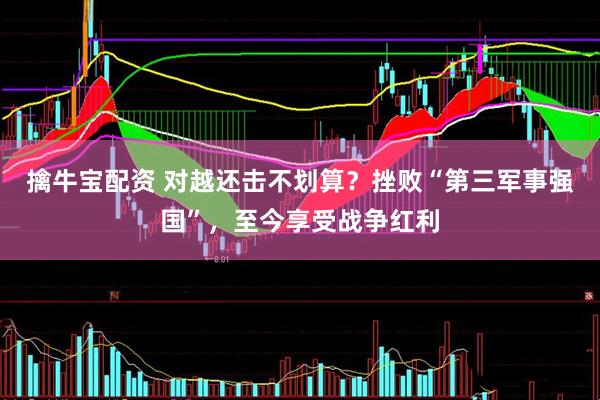 擒牛宝配资 对越还击不划算？挫败“第三军事强国”，至今享受战争红利