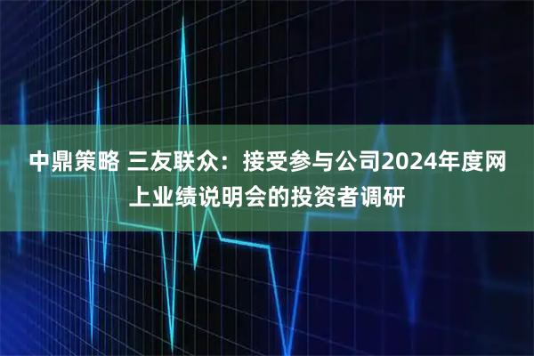 中鼎策略 三友联众：接受参与公司2024年度网上业绩说明会的投资者调研