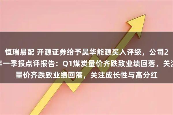 恒瑞易配 开源证券给予昊华能源买入评级，公司2024年报&2025年一季报点评报告：Q1煤炭量价齐跌致业绩回落，关注成长性与高分红