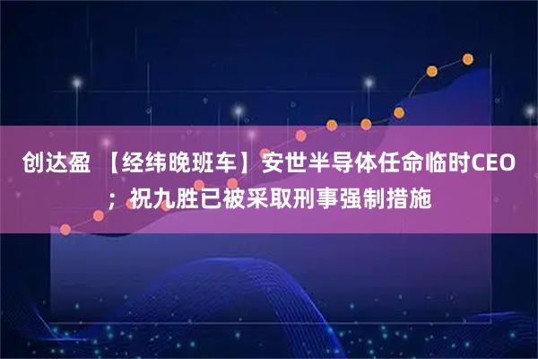 创达盈 【经纬晚班车】安世半导体任命临时CEO；祝九胜已被采取刑事强制措施