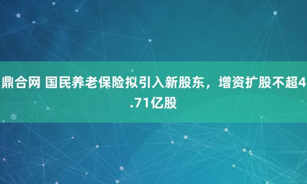 鼎合网 国民养老保险拟引入新股东，增资扩股不超4.71亿股