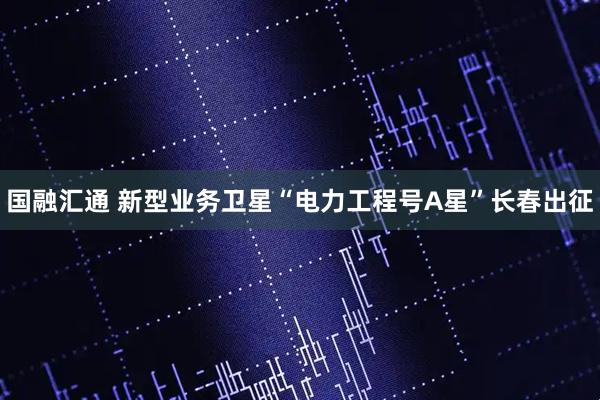 国融汇通 新型业务卫星“电力工程号A星”长春出征