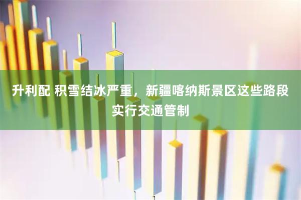 升利配 积雪结冰严重，新疆喀纳斯景区这些路段实行交通管制