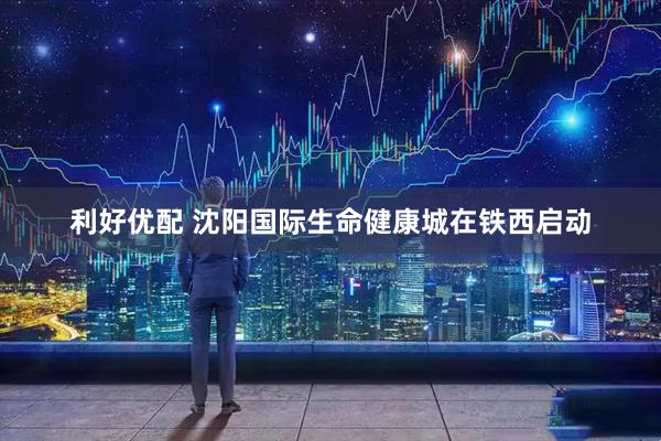 利好优配 沈阳国际生命健康城在铁西启动