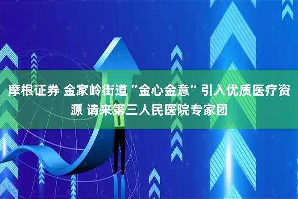 摩根证券 金家岭街道“金心金意”引入优质医疗资源 请来第三人民医院专家团