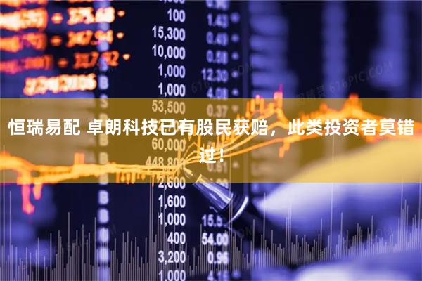恒瑞易配 卓朗科技已有股民获赔，此类投资者莫错过！