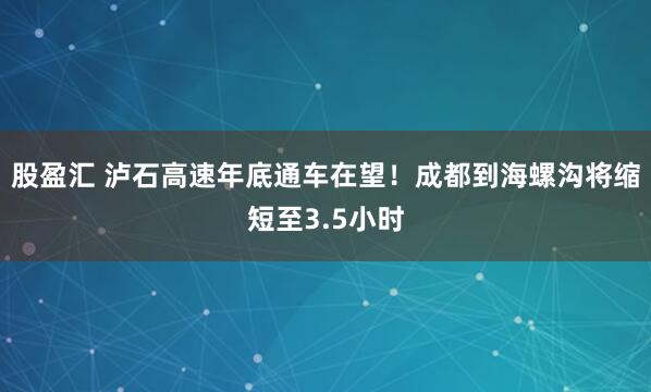 股盈汇 泸石高速年底通车在望！成都到海螺沟将缩短至3.5小时
