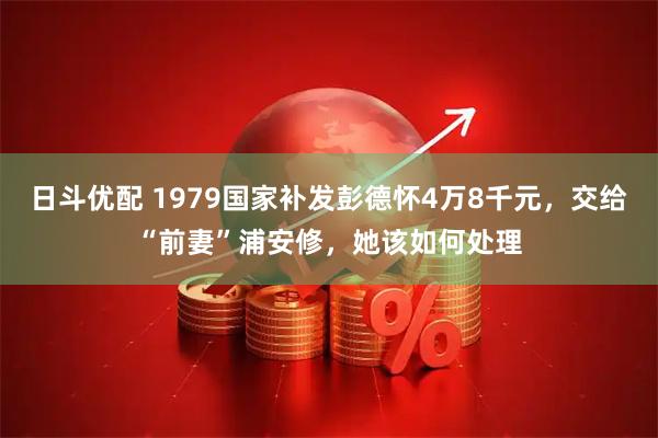 日斗优配 1979国家补发彭德怀4万8千元，交给“前妻”浦安修，她该如何处理