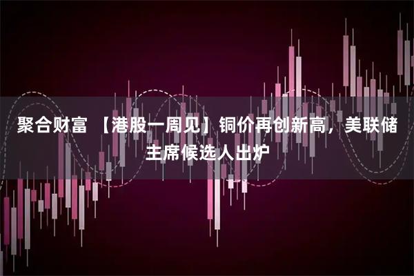 聚合财富 【港股一周见】铜价再创新高，美联储主席候选人出炉