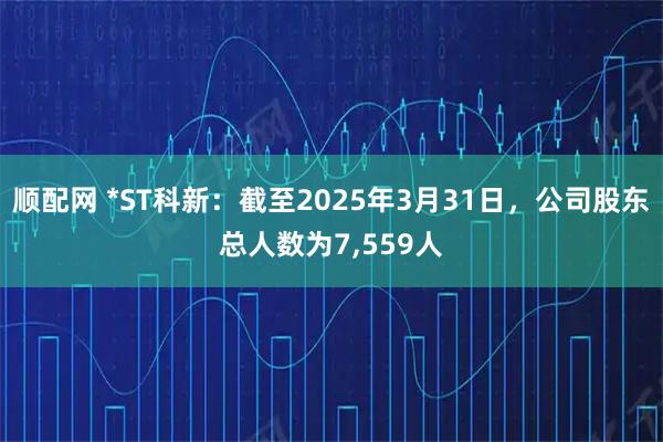 顺配网 *ST科新：截至2025年3月31日，公司股东总人数为7,559人