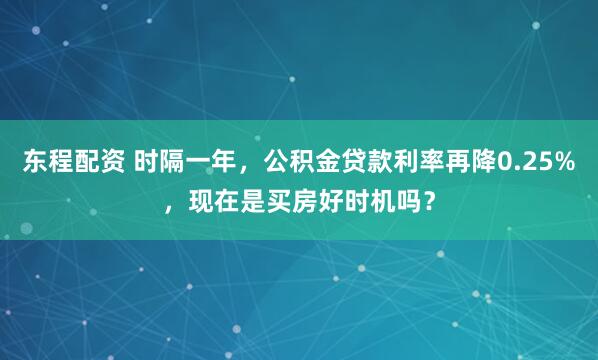 东程配资 时隔一年，公积金贷款利率再降0.25%，现在是买房好时机吗？