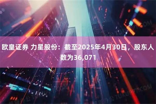 欧皇证券 力星股份：截至2025年4月30日，股东人数为36,071