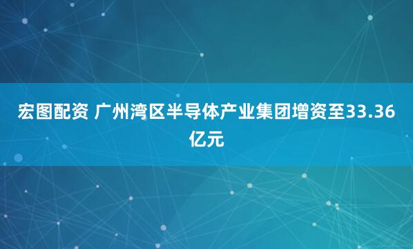 宏图配资 广州湾区半导体产业集团增资至33.36亿元