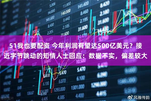 51我也要配资 今年利润有望达500亿美元？接近字节跳动的知情人士回应：数据不实，偏差较大